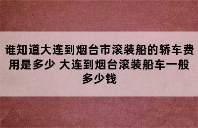 谁知道大连到烟台市滚装船的轿车费用是多少 大连到烟台滚装船车一般多少钱